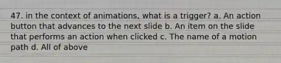 47. in the context of animations, what is a trigger? a. An action button that advances to the next slide b. An item on the slide that performs an action when clicked c. The name of a motion path d. All of above