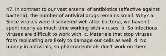 47. In contrast to our vast arsenal of antibiotics (effective against bacteria), the number of antiviral drugs remains small. Why? a. Since viruses were discovered well after bacteria, we haven't spent nearly as much time working with viruses. b. So infectious, viruses are difficult to work with. c. Materials that stop viruses from replicating are likely to damage our cells as well. d. No money in antivirals, so pharmaceuticals don't work on them