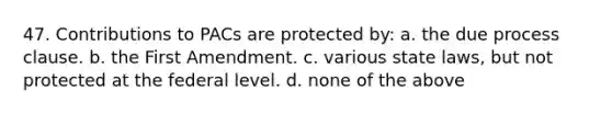 47. Contributions to PACs are protected by: a. the due process clause. b. the First Amendment. c. various state laws, but not protected at the federal level. d. none of the above