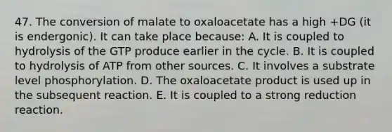 47. The conversion of malate to oxaloacetate has a high +DG (it is endergonic). It can take place because: A. It is coupled to hydrolysis of the GTP produce earlier in the cycle. B. It is coupled to hydrolysis of ATP from other sources. C. It involves a substrate level phosphorylation. D. The oxaloacetate product is used up in the subsequent reaction. E. It is coupled to a strong reduction reaction.