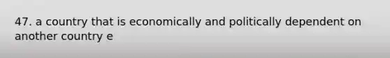 47. a country that is economically and politically dependent on another country e