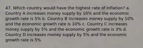 47. Which country would have the highest rate of inflation? a. Country A increases money supply by 10% and the economic growth rate is 5% b. Country B increases money supply by 10% and the economic growth rate is 10% c. Country C increases money supply by 5% and the economic growth rate is 3% d. Country D increases money supply by 5% and the economic growth rate is 5%