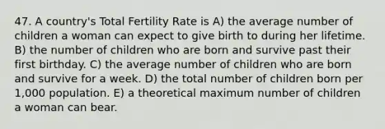 47. A country's Total Fertility Rate is A) the average number of children a woman can expect to give birth to during her lifetime. B) the number of children who are born and survive past their first birthday. C) the average number of children who are born and survive for a week. D) the total number of children born per 1,000 population. E) a theoretical maximum number of children a woman can bear.