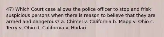 47) Which Court case allows the police officer to stop and frisk suspicious persons when there is reason to believe that they are armed and dangerous? a. Chimel v. California b. Mapp v. Ohio c. Terry v. Ohio d. California v. Hodari