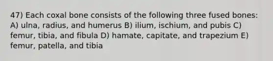 47) Each coxal bone consists of the following three fused bones: A) ulna, radius, and humerus B) ilium, ischium, and pubis C) femur, tibia, and fibula D) hamate, capitate, and trapezium E) femur, patella, and tibia