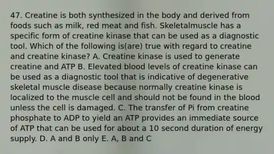 47. Creatine is both synthesized in the body and derived from foods such as milk, red meat and fish. Skeletalmuscle has a specific form of creatine kinase that can be used as a diagnostic tool. Which of the following is(are) true with regard to creatine and creatine kinase? A. Creatine kinase is used to generate creatine and ATP B. Elevated blood levels of creatine kinase can be used as a diagnostic tool that is indicative of degenerative skeletal muscle disease because normally creatine kinase is localized to the muscle cell and should not be found in <a href='https://www.questionai.com/knowledge/k7oXMfj7lk-the-blood' class='anchor-knowledge'>the blood</a> unless the cell is damaged. C. The transfer of Pi from creatine phosphate to ADP to yield an ATP provides an immediate source of ATP that can be used for about a 10 second duration of energy supply. D. A and B only E. A, B and C