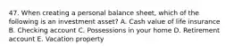 47. When creating a personal balance sheet, which of the following is an investment asset? A. Cash value of life insurance B. Checking account C. Possessions in your home D. Retirement account E. Vacation property