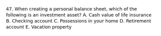 47. When creating a personal balance sheet, which of the following is an investment asset? A. Cash value of life insurance B. Checking account C. Possessions in your home D. Retirement account E. Vacation property