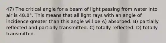 47) The critical angle for a beam of light passing from water into air is 48.8°. This means that all light rays with an angle of incidence <a href='https://www.questionai.com/knowledge/ktgHnBD4o3-greater-than' class='anchor-knowledge'>greater than</a> this angle will be A) absorbed. B) partially reflected and partially transmitted. C) totally reflected. D) totally transmitted.