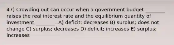 47) Crowding out can occur when a government budget ________ raises the real interest rate and the equilibrium quantity of investment ________. A) deficit; decreases B) surplus; does not change C) surplus; decreases D) deficit; increases E) surplus; increases