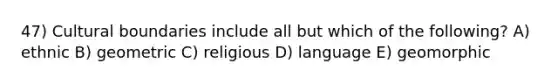 47) Cultural boundaries include all but which of the following? A) ethnic B) geometric C) religious D) language E) geomorphic