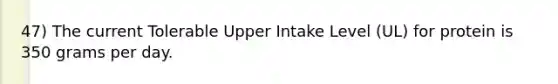 47) The current Tolerable Upper Intake Level (UL) for protein is 350 grams per day.