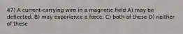 47) A current-carrying wire in a magnetic field A) may be deflected. B) may experience a force. C) both of these D) neither of these