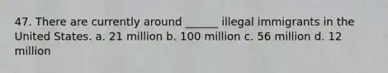 47. There are currently around ______ illegal immigrants in the United States. a. 21 million b. 100 million c. 56 million d. 12 million