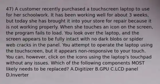 47) A customer recently purchased a touchscreen laptop to use for her schoolwork. It has been working well for about 3 weeks, but today she has brought it into your store for repair because it is not working properly. When she touches an icon on the screen, the program fails to load. You look over the laptop, and the screen appears to be fully intact with no dark blobs or spider web cracks in the panel. You attempt to operate the laptop using the touchscreen, but it appears non-responsive to your touch. You can, however, click on the icons using the laptop's touchpad without any issues. Which of the following components MOST likely needs to be replaced? A.Digitizer B.GPU C.LCD panel D.Inverter