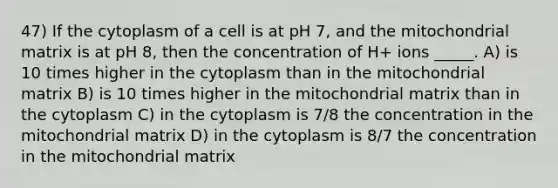 47) If the cytoplasm of a cell is at pH 7, and the mitochondrial matrix is at pH 8, then the concentration of H+ ions _____. A) is 10 times higher in the cytoplasm than in the mitochondrial matrix B) is 10 times higher in the mitochondrial matrix than in the cytoplasm C) in the cytoplasm is 7/8 the concentration in the mitochondrial matrix D) in the cytoplasm is 8/7 the concentration in the mitochondrial matrix