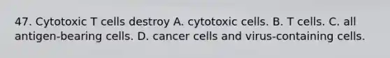 47. Cytotoxic T cells destroy A. cytotoxic cells. B. T cells. C. all antigen-bearing cells. D. cancer cells and virus-containing cells.