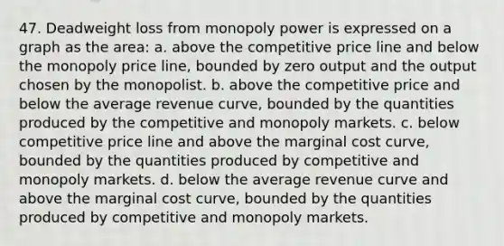 47. Deadweight loss from monopoly power is expressed on a graph as the area: a. above the competitive price line and below the monopoly price line, bounded by zero output and the output chosen by the monopolist. b. above the competitive price and below the average revenue curve, bounded by the quantities produced by the competitive and monopoly markets. c. below competitive price line and above the marginal cost curve, bounded by the quantities produced by competitive and monopoly markets. d. below the average revenue curve and above the marginal cost curve, bounded by the quantities produced by competitive and monopoly markets.