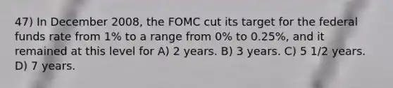 47) In December 2008, the FOMC cut its target for the federal funds rate from 1% to a range from 0% to 0.25%, and it remained at this level for A) 2 years. B) 3 years. C) 5 1/2 years. D) 7 years.