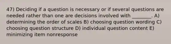 47) Deciding if a question is necessary or if several questions are needed rather than one are decisions involved with ________. A) determining the order of scales B) choosing question wording C) choosing question structure D) individual question content E) minimizing item nonresponse