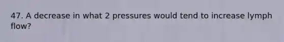 47. A decrease in what 2 pressures would tend to increase lymph flow?