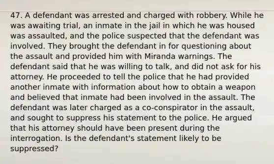 47. A defendant was arrested and charged with robbery. While he was awaiting trial, an inmate in the jail in which he was housed was assaulted, and the police suspected that the defendant was involved. They brought the defendant in for questioning about the assault and provided him with Miranda warnings. The defendant said that he was willing to talk, and did not ask for his attorney. He proceeded to tell the police that he had provided another inmate with information about how to obtain a weapon and believed that inmate had been involved in the assault. The defendant was later charged as a co-conspirator in the assault, and sought to suppress his statement to the police. He argued that his attorney should have been present during the interrogation. Is the defendant's statement likely to be suppressed?