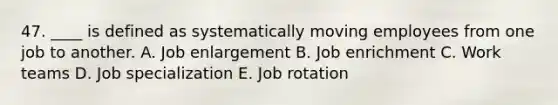 47. ____ is defined as systematically moving employees from one job to another. A. Job enlargement B. Job enrichment C. Work teams D. Job specialization E. Job rotation