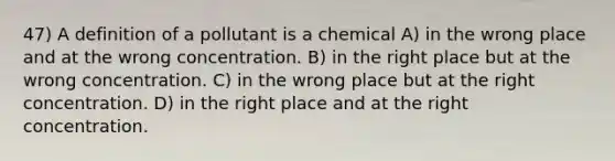 47) A definition of a pollutant is a chemical A) in the wrong place and at the wrong concentration. B) in the right place but at the wrong concentration. C) in the wrong place but at the right concentration. D) in the right place and at the right concentration.