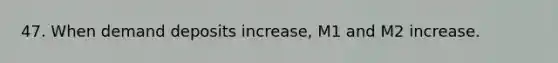 47. When demand deposits increase, M1 and M2 increase.