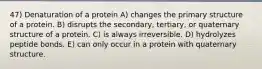 47) Denaturation of a protein A) changes the primary structure of a protein. B) disrupts the secondary, tertiary, or quaternary structure of a protein. C) is always irreversible. D) hydrolyzes peptide bonds. E) can only occur in a protein with quaternary structure.