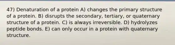 47) Denaturation of a protein A) changes the <a href='https://www.questionai.com/knowledge/knHR7ecP3u-primary-structure' class='anchor-knowledge'>primary structure</a> of a protein. B) disrupts the secondary, tertiary, or quaternary structure of a protein. C) is always irreversible. D) hydrolyzes peptide bonds. E) can only occur in a protein with quaternary structure.