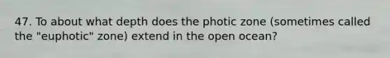 47. To about what depth does the photic zone (sometimes called the "euphotic" zone) extend in the open ocean?