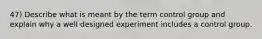 47) Describe what is meant by the term control group and explain why a well designed experiment includes a control group.