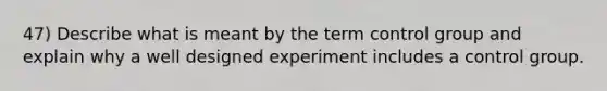 47) Describe what is meant by the term control group and explain why a well designed experiment includes a control group.