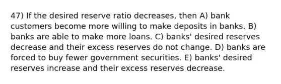 47) If the desired reserve ratio decreases, then A) bank customers become more willing to make deposits in banks. B) banks are able to make more loans. C) banks' desired reserves decrease and their excess reserves do not change. D) banks are forced to buy fewer government securities. E) banks' desired reserves increase and their excess reserves decrease.