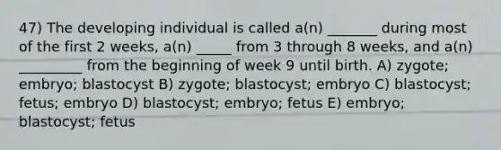 47) The developing individual is called a(n) _______ during most of the first 2 weeks, a(n) _____ from 3 through 8 weeks, and a(n) _________ from the beginning of week 9 until birth. A) zygote; embryo; blastocyst B) zygote; blastocyst; embryo C) blastocyst; fetus; embryo D) blastocyst; embryo; fetus E) embryo; blastocyst; fetus