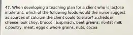 47. When developing a teaching plan for a client who is lactose intolerant, which of the following foods would the nurse suggest as sources of calcium the client could tolerate? a.cheddar cheese, bok choy, broccoli b.spinach, beet greens, nonfat milk c.poultry, meat, eggs d.whole grains, nuts, cocoa