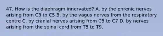 47. How is the diaphragm innervated? A. by the phrenic nerves arising from C3 to C5 B. by the vagus nerves from the respiratory centre C. by cranial nerves arising from C5 to C7 D. by nerves arising from the spinal cord from T5 to T9.