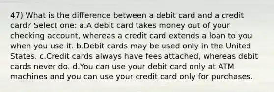 47) What is the difference between a debit card and a credit card? Select one: a.A debit card takes money out of your checking account, whereas a credit card extends a loan to you when you use it. b.Debit cards may be used only in the United States. c.Credit cards always have fees attached, whereas debit cards never do. d.You can use your debit card only at ATM machines and you can use your credit card only for purchases.