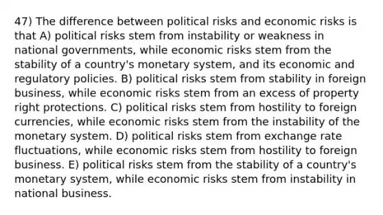 47) The difference between political risks and economic risks is that A) political risks stem from instability or weakness in national governments, while economic risks stem from the stability of a country's monetary system, and its economic and regulatory policies. B) political risks stem from stability in foreign business, while economic risks stem from an excess of property right protections. C) political risks stem from hostility to foreign currencies, while economic risks stem from the instability of the monetary system. D) political risks stem from exchange rate fluctuations, while economic risks stem from hostility to foreign business. E) political risks stem from the stability of a country's monetary system, while economic risks stem from instability in national business.