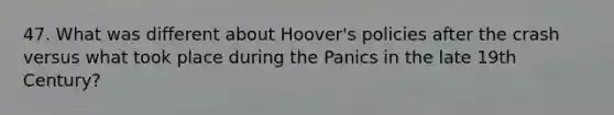 47. What was different about Hoover's policies after the crash versus what took place during the Panics in the late 19th Century?