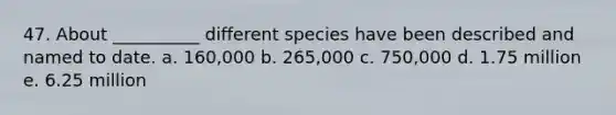 47. About __________ different species have been described and named to date. a. 160,000 b. 265,000 c. 750,000 d. 1.75 million e. 6.25 million