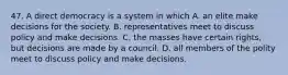 47. A direct democracy is a system in which A. an elite make decisions for the society. B. representatives meet to discuss policy and make decisions. C. the masses have certain rights, but decisions are made by a council. D. all members of the polity meet to discuss policy and make decisions.