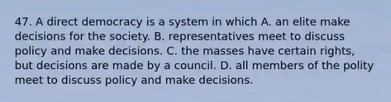 47. A direct democracy is a system in which A. an elite make decisions for the society. B. representatives meet to discuss policy and make decisions. C. the masses have certain rights, but decisions are made by a council. D. all members of the polity meet to discuss policy and make decisions.