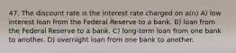 47. The discount rate is the interest rate charged on a(n) A) low interest loan from the Federal Reserve to a bank. B) loan from the Federal Reserve to a bank. C) long-term loan from one bank to another. D) overnight loan from one bank to another.