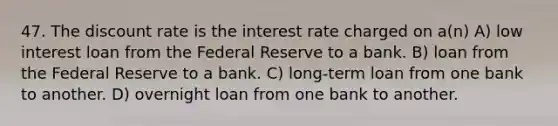 47. The discount rate is the interest rate charged on a(n) A) low interest loan from the Federal Reserve to a bank. B) loan from the Federal Reserve to a bank. C) long-term loan from one bank to another. D) overnight loan from one bank to another.