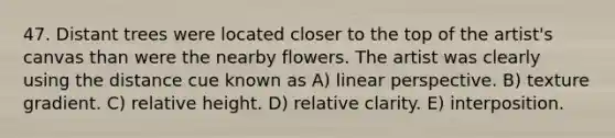 47. Distant trees were located closer to the top of the artist's canvas than were the nearby flowers. The artist was clearly using the distance cue known as A) linear perspective. B) texture gradient. C) relative height. D) relative clarity. E) interposition.