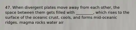 47. When divergent plates move away from each other, the space between them gets filled with _________, which rises to the surface of the oceanic crust, cools, and forms mid-oceanic ridges. magma rocks water air