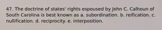 47. The doctrine of states' rights espoused by John C. Calhoun of South Carolina is best known as a. subordination. b. reification. c. nullification. d. reciprocity. e. interposition.