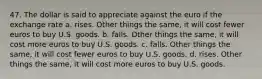 47. The dollar is said to appreciate against the euro if the exchange rate a. rises. Other things the same, it will cost fewer euros to buy U.S. goods. b. falls. Other things the same, it will cost more euros to buy U.S. goods. c. falls. Other things the same, it will cost fewer euros to buy U.S. goods. d. rises. Other things the same, it will cost more euros to buy U.S. goods.